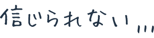 信じられない…